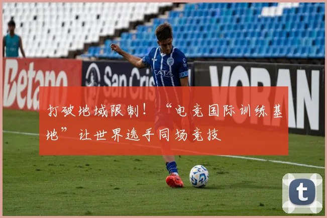 打破地域限制！“电竞国际训练基地”让世界选手同场竞技