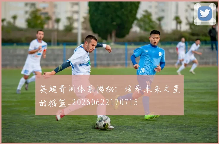 英超青训体系揭秘：培养未来之星的摇篮_20260622170715