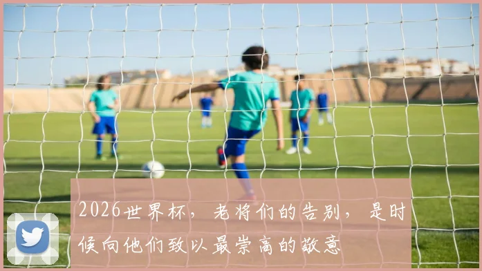 2026世界杯，老将们的告别，是时候向他们致以最崇高的敬意