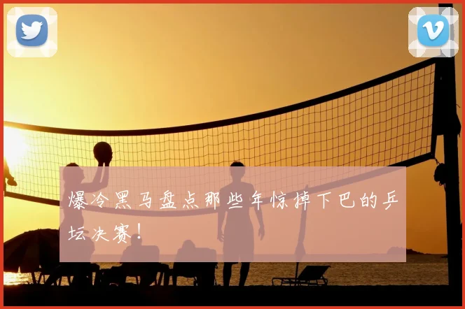 爆冷黑马盘点那些年惊掉下巴的乒坛决赛！
