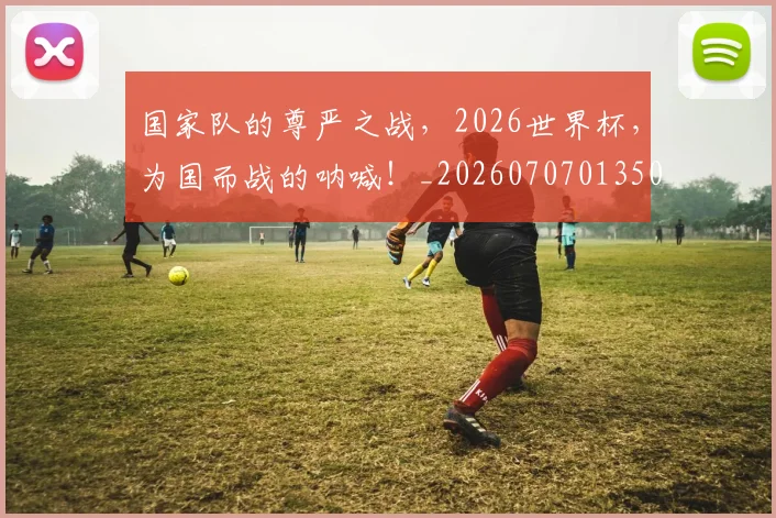 国家队的尊严之战,2026世界杯,为国而战的呐喊!_20260707013509
