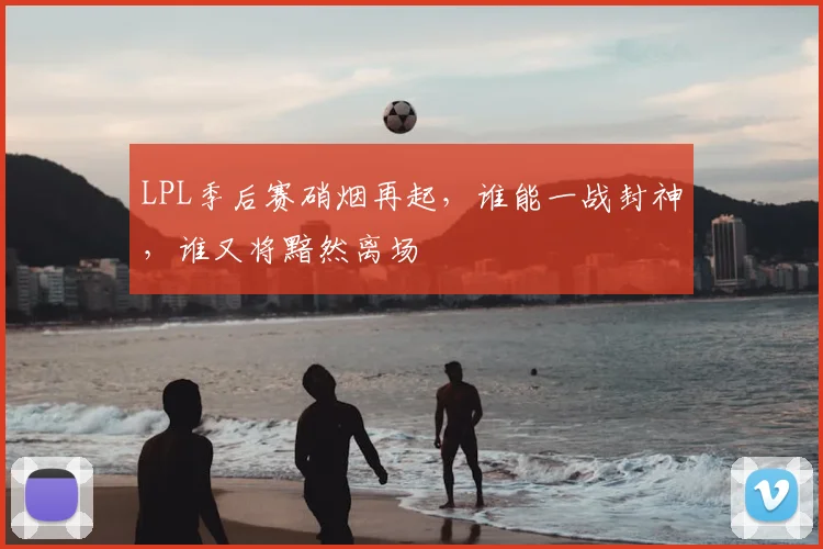 LPL季后赛硝烟再起，谁能一战封神，谁又将黯然离场
