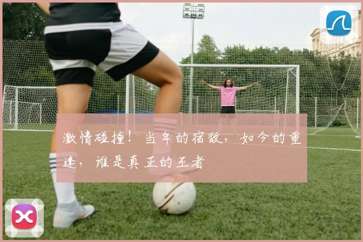激情碰撞!当年的宿敌,如今的重逢,谁是真正的王者