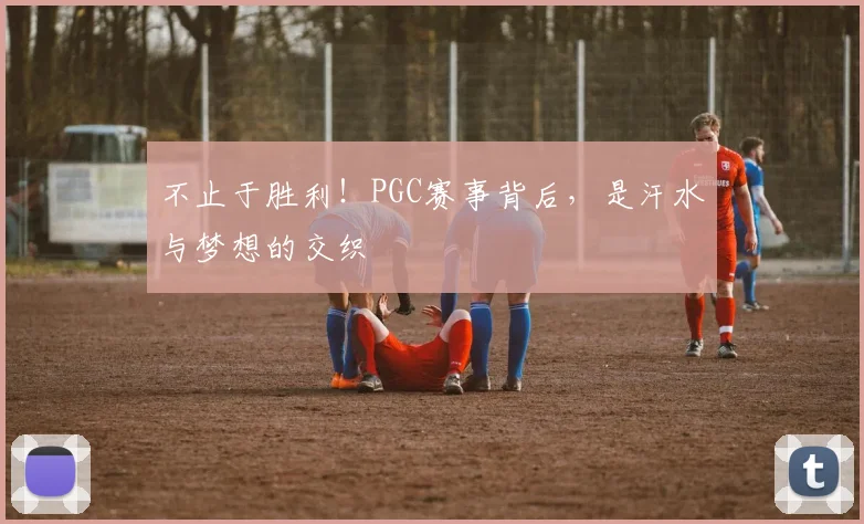 不止于胜利！PGC赛事背后，是汗水与梦想的交织