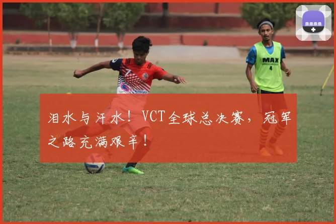 泪水与汗水！VCT全球总决赛，冠军之路充满艰辛！