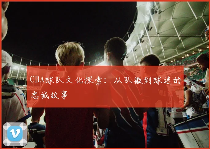 CBA球队文化探索：从队徽到球迷的忠诚故事