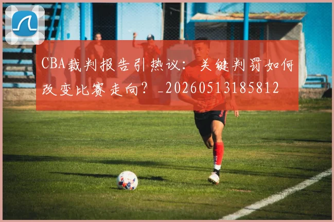 CBA裁判报告引热议：关键判罚如何改变比赛走向？_20260513185812