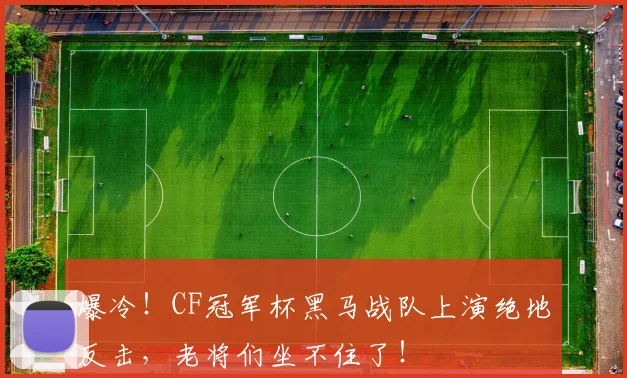 爆冷！CF冠军杯黑马战队上演绝地反击，老将们坐不住了！