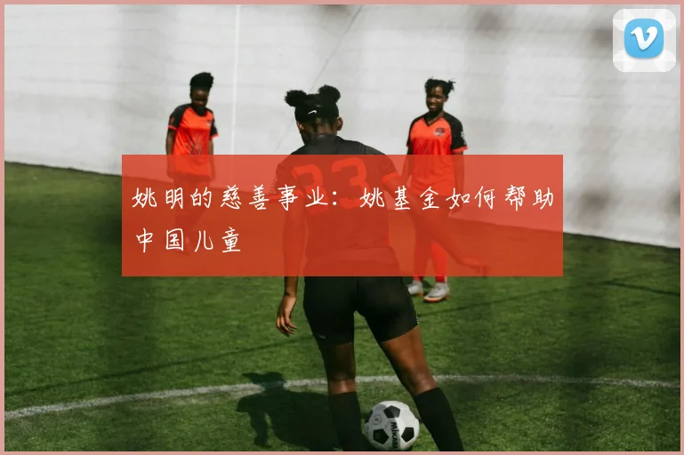 姚明的慈善事业:姚基金如何帮助中国儿童