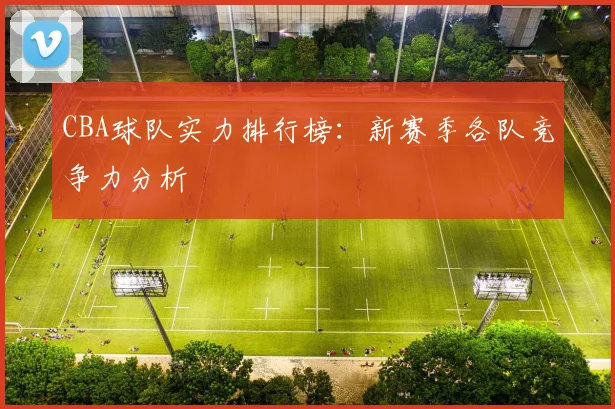CBA球队实力排行榜：新赛季各队竞争力分析