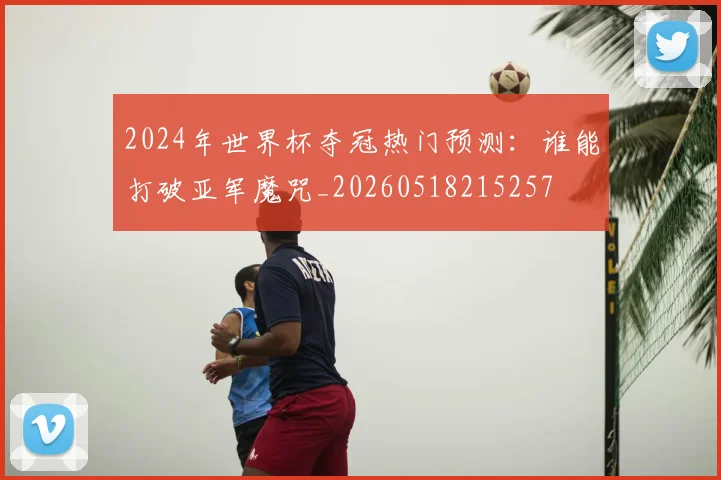 2024年世界杯夺冠热门预测：谁能打破亚军魔咒_20260518215257