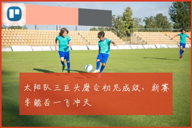 太阳队三巨头磨合初见成效,新赛季能否一飞冲天