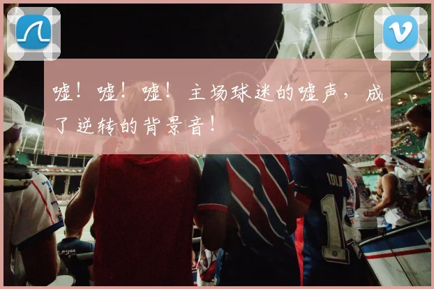 嘘！嘘！嘘！主场球迷的嘘声，成了逆转的背景音！