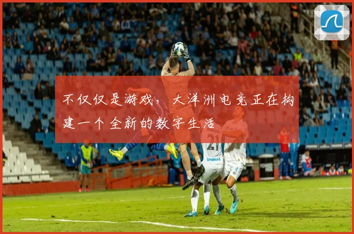 不仅仅是游戏，大洋洲电竞正在构建一个全新的数字生活