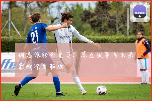 姆巴佩转会皇马：幕后故事与未来影响深度解读