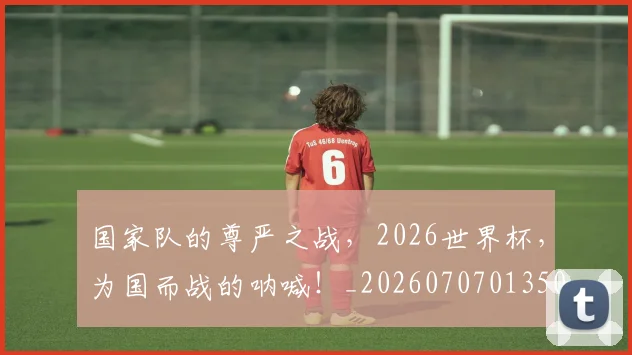 国家队的尊严之战，2026世界杯，为国而战的呐喊！_20260707013509