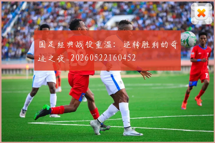 国足经典战役重温：逆转胜利的奇迹之夜_20260522160452