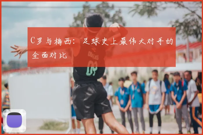 C罗与梅西:足球史上最伟大对手的全面对比