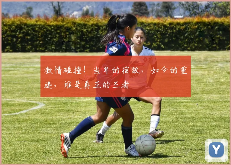 激情碰撞！当年的宿敌，如今的重逢，谁是真正的王者