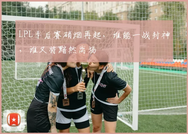 LPL季后赛硝烟再起，谁能一战封神，谁又将黯然离场