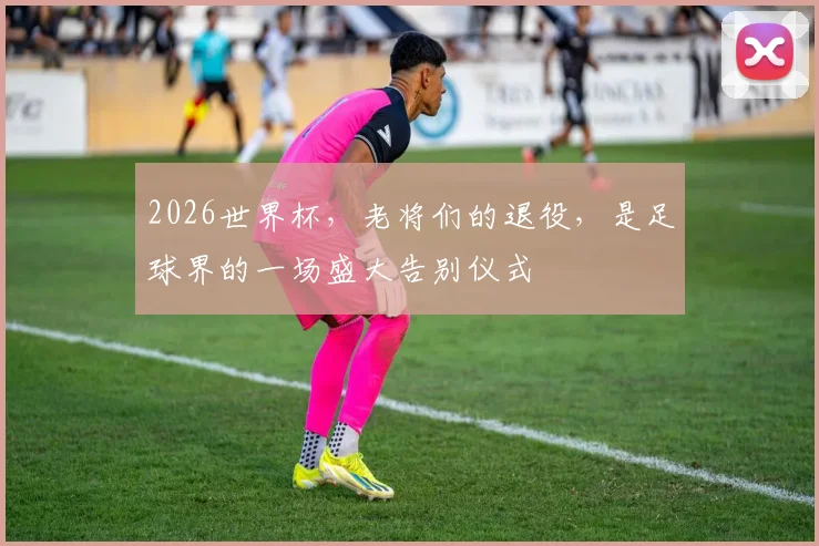 2026世界杯，老将们的退役，是足球界的一场盛大告别仪式