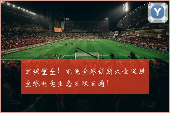 打破壁垒！电竞全球创新大会促进全球电竞生态互联互通！