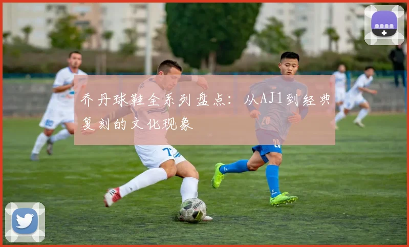 乔丹球鞋全系列盘点：从AJ1到经典复刻的文化现象